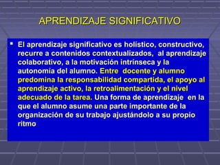 APRENDIZAJE SIGNIFICATIVOAPRENDIZAJE SIGNIFICATIVO
 El aprendizaje significativo es holístico, constructivo,El aprendizaje significativo es holístico, constructivo,
recurre a contenidos contextualizados, al aprendizajerecurre a contenidos contextualizados, al aprendizaje
colaborativo, a la motivación intrínseca y lacolaborativo, a la motivación intrínseca y la
autonomía del alumno.autonomía del alumno. Entre docente y alumnoEntre docente y alumno
predomina la responsabilidad compartida, el apoyo alpredomina la responsabilidad compartida, el apoyo al
aprendizaje activo, la retroalimentación y el nivelaprendizaje activo, la retroalimentación y el nivel
adecuado de la tarea.adecuado de la tarea. Una forma de aprendizaje en laUna forma de aprendizaje en la
que el alumno asume una parte importante de laque el alumno asume una parte importante de la
organización de su trabajo ajustándolo a su propioorganización de su trabajo ajustándolo a su propio
ritmoritmo
 