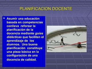 PLANIFICACION DOCENTEPLANIFICACION DOCENTE
 Asumir una educaciónAsumir una educación
basada en competenciasbasada en competencias
conlleva reforzar laconlleva reforzar la
planificación de laplanificación de la
docencia mediantedocencia mediante guíasguías
didácticasdidácticas que faciliten elque faciliten el
aprendizaje de losaprendizaje de los
alumnos. Una buenaalumnos. Una buena
planificación constituyeplanificación constituye
una pieza básica en launa pieza básica en la
configuración de unaconfiguración de una
docencia de calidaddocencia de calidad..
 