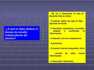 ¿A qué se debe dedicar el
tiempo de estudio
independiente del
alumno?
• No es a memorizar lo que el
docente hizo en clase.
• A pensar sobre los que se dijo;
ejercitar la mente.
• A decantar, apropiarse, consultar,
ampliar y confrontar la
información.
• A discutir con los compañeros.
• A practicar.
• A buscar nuevas preguntas, otros
puntos de vista, nueva
información.
• A descubrir relaciones.
 