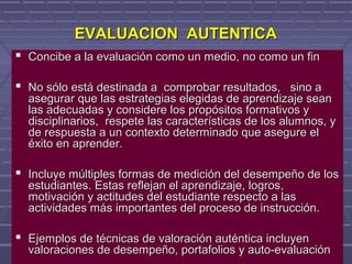 EVALUACION AUTENTICAEVALUACION AUTENTICA
 Concibe a la evaluación como un medio, no como un finConcibe a la evaluación como un medio, no como un fin
 No sólo está destinada a comprobar resultados, sino aNo sólo está destinada a comprobar resultados, sino a
asegurar que las estrategias elegidas de aprendizaje seanasegurar que las estrategias elegidas de aprendizaje sean
las adecuadas y considere los propósitos formativos ylas adecuadas y considere los propósitos formativos y
disciplinarios, respete las características de los alumnos, ydisciplinarios, respete las características de los alumnos, y
de respuesta a un contexto determinado que asegure elde respuesta a un contexto determinado que asegure el
éxito en aprender.éxito en aprender.
 Incluye múltiples formas de medición del desempeño de losIncluye múltiples formas de medición del desempeño de los
estudiantes. Estas reflejan el aprendizaje, logros,estudiantes. Estas reflejan el aprendizaje, logros,
motivación y actitudes del estudiante respecto a lasmotivación y actitudes del estudiante respecto a las
actividades más importantes del proceso de instrucción.actividades más importantes del proceso de instrucción.
 Ejemplos de técnicas de valoración auténtica incluyenEjemplos de técnicas de valoración auténtica incluyen
valoraciones de desempeño, portafolios y auto-evaluaciónvaloraciones de desempeño, portafolios y auto-evaluación
 