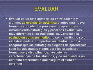 EVALUAREVALUAR
 Evaluar es un acto compartido entre docente yEvaluar es un acto compartido entre docente y
alumno.alumno. La evaluación auténticaLa evaluación auténtica plantea una nuevaplantea una nueva
forma de concebir los procesos de aprendizajeforma de concebir los procesos de aprendizaje
introduciendo estrategias y procesos evaluativosintroduciendo estrategias y procesos evaluativos
muy diferentes a los tradicionales. Concibe a lamuy diferentes a los tradicionales. Concibe a la
evaluación como un medioevaluación como un medio, no como un fin, no sólo, no como un fin, no sólo
está destinada a comprobar resultados, sino aestá destinada a comprobar resultados, sino a
asegurar que las estrategias elegidas de aprendizajeasegurar que las estrategias elegidas de aprendizaje
sean las adecuadas y considere los propósitossean las adecuadas y considere los propósitos
formativos y disciplinarios, respete lasformativos y disciplinarios, respete las
características de los alumnos, y de respuesta a uncaracterísticas de los alumnos, y de respuesta a un
contexto determinado que asegure el éxito encontexto determinado que asegure el éxito en
aprenderaprender
 