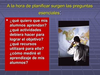 A la hora de planificar surgen las preguntasA la hora de planificar surgen las preguntas
esencialesesenciales::
 ¿¿qué quiero que misqué quiero que mis
alumnos aprendan?alumnos aprendan?
¿qué actividades¿qué actividades
debiera hacer paradebiera hacer para
lograr el objetivo?lograr el objetivo?
¿qué recursos¿qué recursos
utilizaré para ello?utilizaré para ello?
¿cómo mediré el¿cómo mediré el
aprendizaje de misaprendizaje de mis
alumnos?alumnos?
 