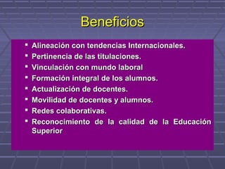 BeneficiosBeneficios
 Alineación con tendencias Internacionales.Alineación con tendencias Internacionales.
 Pertinencia de las titulaciones.Pertinencia de las titulaciones.
 Vinculación con mundo laboralVinculación con mundo laboral
 Formación integral de los alumnos.Formación integral de los alumnos.
 Actualización de docentes.Actualización de docentes.
 Movilidad de docentes y alumnos.Movilidad de docentes y alumnos.
 Redes colaborativas.Redes colaborativas.
 Reconocimiento de la calidad de la EducaciónReconocimiento de la calidad de la Educación
SuperiorSuperior
 