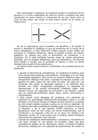 Para comprender el obstáculo, es necesario analizar la resistencia de los
alumnos a la noción matemática de recta sin grosor e imaginar que ellos
representan de cierta manera la intersección de las dos rectas como el
cruce de dos calles, que ocupa un área mayor cuando no se cortan en
ángulo recto:




    De ahí la importancia, para el profesor, de identificar y de ayudar al
alumno a identificar el obstáculo lo que se transforma en el núcleo de la
acción pedagógica. A esto Martinand [1986] propuso llamar desde ese
momento un «objetivo obstáculo». Resta al profesor proveer los índices,
establecer un soporte que evite el sentimiento de impotencia y el
desaliento. No le está prohibido hacerse cargo de ciertas operaciones
delicadas, que son pasajes obligatorios, pero que demandan a los alumnos
tanto tiempo y energía que la actividad se diluiría si ellos no fueran
liberados de una parte de las operaciones.
    Tal gestión tiene consecuencias en la identidad y las competencias de los
profesores:

   1. Apuntar al desarrollo de competencias, es «quebrarse la cabeza» para
     crear situaciones-problemas movilizadoras y orientadas a la vez hacia
     aprendizajes específicos. Esta forma de inventiva didáctica exige una
     transposición didáctica más difícil, inspirada en prácticas sociales y en
     saberes de todas clases que les sirvan de base. Eso pasa por una
     formación más aguda en psicología cognitiva y en didáctica, pero
     también una mayor «imaginación sociológica», la capacidad de
     representarse a los actores enfrentando problemas reales. Esto
     requiere incluso una capacidad de renovación y de variación, puesto
     que las situaciones-problemas deben seguir siendo estimulantes y
     sorprendentes.
   2. Esto supone cierto desapego del programa, una capacidad de
     identificar los aprendizajes efectivamente solicitados, hayan o no sido
     previstos, la convicción de que al trabajar de esta manera no se pasará
     por alto ningún objetivo esencial, aunque se les trate en desorden. Se
     comprende que esta modalidad de trabajo exige un dominio mayor de
     la disciplina y de lo que Oevelay [1992] denomina la matriz
     disciplinaria, dicho de otro modo, sus temas fundamentales, que la
     constituyen y la organizan como tal, en un cerco con relación a las
     disciplinas vecinas. Es a ese precio que el profesor podrá orientarse,
     aprovechar las ocasiones, crear vínculos.
   3. Estructurar obstáculos deliberadamente o anticiparlos y orientarlos en
     una tarea incluida en una gestión de proyecto, exige una gran
     capacidad de análisis de las situaciones, tareas y procesos mentales
     del alumno, doblada por una capacidad de descentrarse, de olvidar su


                                                                           10
 