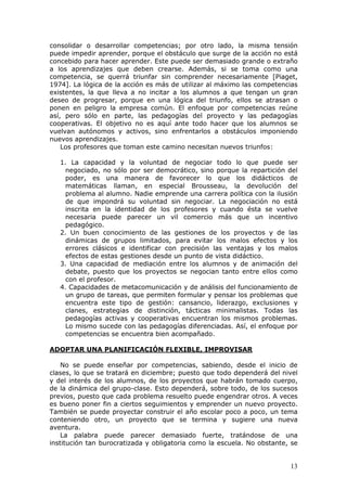 consolidar o desarrollar competencias; por otro lado, la misma tensión
puede impedir aprender, porque el obstáculo que surge de la acción no está
concebido para hacer aprender. Este puede ser demasiado grande o extraño
a los aprendizajes que deben crearse. Además, si se toma como una
competencia, se querrá triunfar sin comprender necesariamente [Piaget,
1974]. La lógica de la acción es más de utilizar al máximo las competencias
existentes, la que lleva a no incitar a los alumnos a que tengan un gran
deseo de progresar, porque en una lógica del triunfo, ellos se atrasan o
ponen en peligro la empresa común. El enfoque por competencias reúne
así, pero sólo en parte, las pedagogías del proyecto y las pedagogías
cooperativas. El objetivo no es aquí ante todo hacer que los alumnos se
vuelvan autónomos y activos, sino enfrentarlos a obstáculos imponiendo
nuevos aprendizajes.
    Los profesores que toman este camino necesitan nuevos triunfos:

   1. La capacidad y la voluntad de negociar todo lo que puede ser
     negociado, no sólo por ser democrático, sino porque la repartición del
     poder, es una manera de favorecer lo que los didácticos de
     matemáticas llaman, en especial Brousseau, la devolución del
     problema al alumno. Nadie emprende una carrera política con la ilusión
     de que impondrá su voluntad sin negociar. La negociación no está
     inscrita en la identidad de los profesores y cuando ésta se vuelve
     necesaria puede parecer un vil comercio más que un incentivo
     pedagógico.
   2. Un buen conocimiento de las gestiones de los proyectos y de las
     dinámicas de grupos limitados, para evitar los malos efectos y los
     errores clásicos e identificar con precisión las ventajas y los malos
     efectos de estas gestiones desde un punto de vista didáctico.
   3. Una capacidad de mediación entre los alumnos y de animación del
     debate, puesto que los proyectos se negocian tanto entre ellos como
     con el profesor.
   4. Capacidades de metacomunicación y de análisis del funcionamiento de
     un grupo de tareas, que permiten formular y pensar los problemas que
     encuentra este tipo de gestión: cansancio, liderazgo, exclusiones y
     clanes, estrategias de distinción, tácticas minimalistas. Todas las
     pedagogías activas y cooperativas encuentran los mismos problemas.
     Lo mismo sucede con las pedagogías diferenciadas. Así, el enfoque por
     competencias se encuentra bien acompañado.

ADOPTAR UNA PLANIFICACIÓN FLEXIBLE, IMPROVISAR

    No se puede enseñar por competencias, sabiendo, desde el inicio de
clases, lo que se tratará en diciembre; puesto que todo dependerá del nivel
y del interés de los alumnos, de los proyectos que habrán tomado cuerpo,
de la dinámica del grupo-clase. Esto dependerá, sobre todo, de los sucesos
previos, puesto que cada problema resuelto puede engendrar otros. A veces
es bueno poner fin a ciertos seguimientos y emprender un nuevo proyecto.
También se puede proyectar construir el año escolar poco a poco, un tema
conteniendo otro, un proyecto que se termina y sugiere una nueva
aventura.
    La palabra puede parecer demasiado fuerte, tratándose de una
institución tan burocratizada y obligatoria como la escuela. No obstante, se


                                                                         13
 