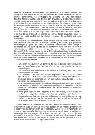 trata de aventuras intelectuales, de empresas que nadie conoce por
anticipado, que nadie, ni siquiera el profesor, ha vivido exactamente en las
mismas condiciones. Tal pedagogía no funciona sin una planificación
didáctica flexible. Cuando uno trabaja con proyectos y problemas, uno sabe
cuándo comienza una actividad, rara vez cuándo y cómo terminará, porque
la situación lleva en sí misma su propia dinámica. Por ejemplo, el montaje
de un espectáculo concebido sobre la base de una encuesta en el barrio va
a exigir, no cuatro semanas, como se había previsto al principio, sino dos
meses, durante los cuales será necesario renunciar a hacer otras cosas. Los
proyectos tienen sus propias exigencias de triunfo. Estos sólo tienen sentido
si se les da la prioridad, al menos en ciertas fases cruciales. Estos se
apoyan en otras partes del currículum y exigen del profesor una gran
flexibilidad.
    El enfoque por competencias lleva a hacer menos cosas, a dedicarse a
una pequeña cantidad de situaciones sólidas y fecundas, que producen
aprendizajes y giran en torno a saberes importantes. Esto obliga a
despedirse de una buena parte de los contenidos que aún hoy se estiman
indispensables. ¿Los nuevos programas de colegio permiten esta
disminución? Se puede dudar de esto. El ideal sería dedicar mucho tiempo
aun pequeño número de situaciones complejas, más que tratar una gran
cantidad de temas a través de los cuales se debe avanzar rápidamente para
dar vuelta la última página del manual, el último día del año escolar.
    Esto exige del profesor:

   1. Una gran tranquilidad, un dominio de sus angustias personales, para
     que la planificación no se transforme en una simple forma de
     tranquilizarse.
       No planificar todo detalladamente no impide ni los argumentos, ni una
     planificación indicativa.
   2. La capacidad de instaurar varios regímenes del saber, de hacer
     coexistir zonas dedicadas alas situaciones-problemas con otras más
     propicias para el progreso en un currículum estructurado o a los
     ejercicios más convencionales.
   3. Una capacidad constante de análisis relacionada con objetivos anuales
     y de regular la elección de situaciones-problemas y la conducta de los
     proyectos derivados, considerando las adquisiciones y carencias
     observadas.
   4. Una gran libertad, con respecto a los contenidos, la capacidad de
     leerlos con espíritu crítico, sin dejarse engañar por todos los
     compromisos de los que resultan, volviendo, en la medida en que sea
     posible, a las fuentes de la transposición, osando extraer lo esencial,
     para no perderse en el laberinto de los saberes.

    Saber extraer lo esencial no es una habilidad administrativa. Esta
competencia exige un trabajo individual basado en su relación personal con
el saber y en su comprensión de la realidad. Quien no ha comprendido por
sí mismo, por ejemplo, las bases de un sistema numérico, de medida o de
representación, es incapaz de extraer lo esencial, por carecer de una
percepción precisa del núcleo, de la estructura profunda, de una noción o de
una teoría. Esto remite a la formación disciplinaria de los profesores y a la
debilidad de sus dimensiones epistemológicas.



                                                                          14
 