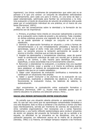 ingenieros). Los únicos «exámenes de competencias» que valen casi no se
parecen a lo que uno conoce: un conjunto de estudiantes esforzándose
simultáneamente, pero cada uno para sí mismo, en una tarea de lápiz y
papel estandarizada, optimizada para facilitar las correcciones y la nota.
Una evaluación a través de situaciones de solución de problemas sólo puede
pasar por el cumplimiento individual de una práctica, en el marco de una
tarea [Perrenoud, 1997c].
   Aquí, aún las consecuencias sobre la identidad y la formación de los
profesores son de importancia:

   1. Primero, el profesor tiene interés en renunciar radicalmente a servirse
     de la evaluación como medio de presión y de comercio. Toda «recaída»
     en dichas prácticas provoca una regresión de la confianza, sin la cual
     no se puede aprender al trabajar en conjunto en los mismos
     obstáculos.
   2. Dominar la observación formativa en situación y unirla a formas de
     retroalimentación a la vez inmediatamente utilizables y factores de
     aprendizaje, según el dicho «más vale enseñar a pescar que dar un
     pez». La cercanía provoca la tentación permanente de ayudar al
     alumno a triunfar, mientras que se trata de aprender.
   3. Aceptar los desempeños y competencias colectivas, cesar de querer
     medir la contribución individual de cada uno movido por el ánimo de
     justicia o de control, y sólo hacerlo para identificar dificultades
     específicas, a veces escondidas tras el funcionamiento colectivo.
   4. Renunciar a estandarizar la evaluación, a ocultarse tras una equidad
     puramente formal, exigir y acordar a sí mismo la confianza querida
     para establecer un balance de competencias basado en un juicio de
     experto más que en un cuadro estadístico...
   5. Saber crear situaciones de evaluación certificativa o momentos de
     certificación en situaciones más amplias.
   6. Saber y querer involucrar a los alumnos en la evaluación de sus
     competencias, explicando y debatiendo los objetivos y los criterios,
     favoreciendo la evaluación mutua, los balances de saberes, la
     autoevaluación.

    Aquí encontramos la contradicción entre evaluación formativa y
certificativa [Perrenoud, 1997 c], mucho más tolerable puesto que el
sistema educativo no practica una selección precoz y feroz...

HACIA UNA MENOR SEPARACIÓN ENTRE DISCIPLINAS

    Es extraño que una situación abierta alimente un aprendizaje y a uno
solo. Es casi tan raro como que los aprendizajes comprendidos competan a
una sola disciplina. Esto no lleva a condenar a los alumnos a tomar una tibia
sopa interdisciplinaria, servida por monitores de colonias de vacaciones u
otros «amables organizadores». Son necesarias una o varias fijaciones
disciplinarias y una fuerte reflexión epistemológica para conducir proyectos
de acción sin alejarse del proyecto de formación que da su sentido a la
escuela. La dificultad no se encuentra en las disciplinas, sino en su
utilización perezosa, sin reflexionar acerca de la matriz de la disciplina
[Oevelay, 1992] o su historia, sin trabajar tampoco respecto a las fronteras



                                                                          16
 