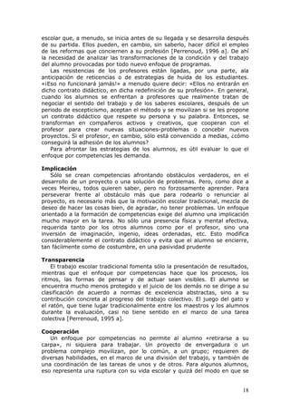 escolar que, a menudo, se inicia antes de su llegada y se desarrolla después
de su partida. Ellos pueden, en cambio, sin saberlo, hacer difícil el empleo
de las reformas que conciernen a su profesión [Perrenoud, 1996 a]. De ahí
la necesidad de analizar las transformaciones de la condición y del trabajo
del alumno provocadas por todo nuevo enfoque de programas.
   Las resistencias de los profesores están ligadas, por una parte, ala
anticipación de reticencias o de estrategias de huida de los estudiantes.
«¡Eso no funcionará jamás!» a menudo quiere decir: «Ellos no entrarán en
dicho contrato didáctico, en dicha redefinición de su profesión». En general,
cuando los alumnos se enfrentan a profesores que realmente tratan de
negociar el sentido del trabajo y de los saberes escolares, después de un
periodo de escepticismo, aceptan el método y se movilizan si se les propone
un contrato didáctico que respete su persona y su palabra. Entonces, se
transforman en compañeros activos y creativos, que cooperan con el
profesor para crear nuevas situaciones-problemas o concebir nuevos
proyectos. Si el profesor, en cambio, sólo está convencido a medias, ¿cómo
conseguirá la adhesión de los alumnos?
   Para afrontar las estrategias de los alumnos, es útil evaluar lo que el
enfoque por competencias les demanda.

Implicación
    Sólo se crean competencias afrontando obstáculos verdaderos, en el
desarrollo de un proyecto o una solución de problemas. Pero, como dice a
veces Meirieu, todos quieren saber, pero no forzosamente aprender. Para
perseverar frente al obstáculo más que para rodearlo o renunciar al
proyecto, es necesario más que la motivación escolar tradicional, mezcla de
deseo de hacer las cosas bien, de agradar, no tener problemas. Un enfoque
orientado a la formación de competencias exige del alumno una implicación
mucho mayor en la tarea. No sólo una presencia física y mental efectiva,
requerida tanto por los otros alumnos como por el profesor, sino una
inversión de imaginación, ingenio, ideas ordenadas, etc. Esto modifica
considerablemente el contrato didáctico y evita que el alumno se encierre,
tan fácilmente como de costumbre, en una pasividad prudente

Transparencia
    El trabajo escolar tradicional fomenta sólo la presentación de resultados,
mientras que el enfoque por competencias hace que los procesos, los
ritmos, las formas de pensar y de actuar sean visibles. El alumno se
encuentra mucho menos protegido y el juicio de los demás no se dirige a su
clasificación de acuerdo a normas de excelencia abstractas, sino a su
contribución concreta al progreso del trabajo colectivo. El juego del gato y
el ratón, que tiene lugar tradicionalmente entre los maestros y los alumnos
durante la evaluación, casi no tiene sentido en el marco de una tarea
colectiva [Perrenoud, 1995 a].

Cooperación
   Un enfoque por competencias no permite al alumno «retirarse a su
carpa», ni siquiera para trabajar. Un proyecto de envergadura o un
problema complejo movilizan, por lo común, a un grupo; requieren de
diversas habilidades, en el marco de una división del trabajo, y también de
una coordinación de las tareas de unos y de otros. Para algunos alumnos,
eso representa una ruptura con su vida escolar y quizá del modo en que se


                                                                           18
 