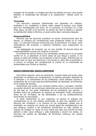 protegen de los demás. La imagen que dan los adultos con que viven puede
debilitar la credibilidad del llamado a la cooperación: «Haced como os
digo...»

Tenacidad
    Los ejercicios escolares tradicionales son episodios sin mañana.
Acabados o no, verdaderos o falsos, estos «pasan la puerta» muy rápido
para ser reemplazados por otros. En un proyecto, la inversión es a más
largo plazo, se pide a los alumnos no perder de vista el objetivo y aplazar
su satisfacción hasta el término, a veces varios días o semanas después.

Responsabilidad
    Mientras que los ejercicios escolares no tienen consecuencias para los
demás, un enfoque por competencias trata problemas reales en la «vida
real», y a menudo involucra a personas que no pertenecen a la clase, como
destinatarios del proyecto o expertos temáticos cuya cooperación es
esencial.
    Las pedagogías de proyecto van en ese sentido. El alumno toma así
responsabilidades nuevas con respecto a terceros.
    El también las asume frente a sus camaradas, puesto que si no se puede
confiar en él, si abandona el barco antes de que llegue a puerto, si no
realiza su parte del trabajo, eso incapacita a todo el grupo. Mientras que un
alumno que no hace sus ejercicios o sus tareas en casa sólo se perjudica a
sí mismo, el enfoque por competencias lo inserta en un entramado de
solidaridades que limitan su libertad,


NUEVA FORMACIÓN, NUEVA IDENTIDAD

   Este último aspecto, como los anteriores, muestra hasta qué punto, para
desarrollar un enfoque por competencias, el sistema educativo depende de
la adhesión y el compromiso de los profesores. Dicho enfoque supone el
surgimiento de un nuevo tipo de profesionalidad, de identidad, de formación
en el trabajo del docente.
   Suponiendo que existe una voluntad política clara y duradera, también
se pueden discernir las numerosas reticencias que encontraría una mutación
de ese tipo en una parte importante de los profesores que ejercen, y
también entre los profesores en práctica de formación inicial, prisioneros
antes de ser formados, de las identidades y de los profesionalismos
dominantes en ese trabajo.
   Si estas resistencias no son evidentes, es porque el enfoque por
competencias no es una política confirmada, es sólo una metáfora en el
discurso del ministerio y un hechizo en los programas. Desde que la
autoridad, no contenta con poner por escrito bases de competencias a las
que dirigirse, ordena a los profesores transformar en este sentido su
manera de trabajar en clase, es muy visible que sólo una minoría de ellos
adhiere a este nuevo enfoque y esta preparada a asumir los costos, en
términos de cambio de identidad, de formación continua, de nuevos
comienzos.




                                                                          19
 