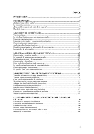 ÍNDICE
INTRODUCCIÓN………………………………………………………..……………………..7

PRIMER ENFOQUE…………………………………………………………………………...7
¿Cabezas llenas o bien hechas?....................................................................................................11
La irresistible ascensión………………………………………………………………………...13
¿Una posible respuesta a la crisis de la escuela?..........................................................................17
Plan de la obra…………………………………………………………………………………..20

1. lA NOCIÓN DE COMPETENCIA………………………………………………………...23
Tres pistas falsas………………………………………………………………………………...23
La movilización de recursos, una alquimia extraña…………………………………………….25
Esquemas y competencias………………………………………………………………………28
Esquemas conformados y conductas de investigación………………………………………….31
Competencias, destrezas, recursos……………………………………………………………...33
Analogías y familias de situaciones…………………………………………………………….36
Ejercicio y capacitación en la formación de competencias…………………………………….39
Los desafíos de la formación…………………………………………………………..……….41

2. PROGRAMAS ESCOLARES y COMPETENCIAS…………………………………….43
Competencias y prácticas sociales……………………………………………………………..44
La búsqueda de las competencias transversales………………………………………………..45
Prácticas de referencia y de transposición……………………………………………………..47
Competencias y disciplinas…………………………………………………………………….50
Entre «todo disciplinario y «todo transversal…………………………………………………..52
La transferencia e integración de los conocimientos…………………………………………..55
Consecuencias para los programas…………………………………………………………….57
La idea de “Base” para las competencias………………………………………………………62

3. CONSECUENCIAS PARA EL TRABAJO DEL PROFESOR…………………………69
Tratar los saberes como recursos para movilizar……………………………………………….70
Trabajar regularmente por problemas…………………………………………………………..74
Crear o utilizar otros medios de enseñanza……………………………………………………..79
Negociar y conducir proyectos con sus alumnos………………….……………………………81
Adoptar una planificación flexible, improvisar……………………..………………………….82
Establecer un nuevo contrato didáctico…………………………………………………………84
Practicar una evaluación formadora…………………………………………………………….85
Hacia una menor separación entre disciplinas………………………………………………….87
Convencer a los alumnos de cambiar de profesión……………………………………………..88
Nueva formación, nueva identidad……………………………………………………………..91

4 ¿EFECTO DE MODA O RESPUESTA DECISIVA ANTE EL FRACASO
ESCOLAR?.................................................................................................................................93
Reconstruir la transposición didáctica………………………………………………………….96
Reducir las divisiones entre las disciplinas…………………….……………………………….99
Romper el circuito cerrado…………………………………………………………………….100
Inventar nuevas formas de evaluar…………………………………………………………….101
Reconocer el fracaso, no construir sobre la arena……………………………………………..104
Diferenciar la enseñanza………………………………………………………………………106




                                                                                                                                         2
 