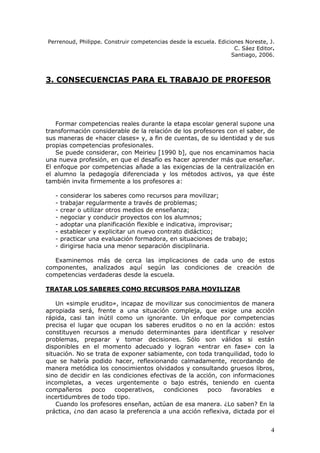 Perrenoud, Philippe. Construir competencias desde la escuela. Ediciones Noreste, J.
                                                                    C. Sáez Editor.
                                                                   Santiago, 2006.



3. CONSECUENCIAS PARA EL TRABAJO DE PROFESOR




    Formar competencias reales durante la etapa escolar general supone una
transformación considerable de la relación de los profesores con el saber, de
sus maneras de «hacer clases» y, a fin de cuentas, de su identidad y de sus
propias competencias profesionales.
    Se puede considerar, con Meirieu [1990 b], que nos encaminamos hacia
una nueva profesión, en que el desafío es hacer aprender más que enseñar.
El enfoque por competencias añade a las exigencias de la centralización en
el alumno la pedagogía diferenciada y los métodos activos, ya que éste
también invita firmemente a los profesores a:

   -   considerar los saberes como recursos para movilizar;
   -   trabajar regularmente a través de problemas;
   -   crear o utilizar otros medios de enseñanza;
   -   negociar y conducir proyectos con los alumnos;
   -   adoptar una planificación flexible e indicativa, improvisar;
   -   establecer y explicitar un nuevo contrato didáctico;
   -   practicar una evaluación formadora, en situaciones de trabajo;
   -   dirigirse hacia una menor separación disciplinaria.

   Examinemos más de cerca las implicaciones de cada uno de estos
componentes, analizados aquí según las condiciones de creación de
competencias verdaderas desde la escuela.

TRATAR LOS SABERES COMO RECURSOS PARA MOVILIZAR

    Un «simple erudito», incapaz de movilizar sus conocimientos de manera
apropiada será, frente a una situación compleja, que exige una acción
rápida, casi tan inútil como un ignorante. Un enfoque por competencias
precisa el lugar que ocupan los saberes eruditos o no en la acción: estos
constituyen recursos a menudo determinantes para identificar y resolver
problemas, preparar y tomar decisiones. Sólo son válidos si están
disponibles en el momento adecuado y logran «entrar en fase» con la
situación. No se trata de exponer sabiamente, con toda tranquilidad, todo lo
que se habría podido hacer, reflexionando calmadamente, recordando de
manera metódica los conocimientos olvidados y consultando gruesos libros,
sino de decidir en las condiciones efectivas de la acción, con informaciones
incompletas, a veces urgentemente o bajo estrés, teniendo en cuenta
compañeros      poco    cooperativos,   condiciones    poco   favorables   e
incertidumbres de todo tipo.
    Cuando los profesores enseñan, actúan de esa manera. ¿Lo saben? En la
práctica, ¿no dan acaso la preferencia a una acción reflexiva, dictada por el


                                                                                 4
 
