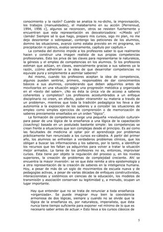 conocimiento y la razón? Cuando se analiza lo no-dicho, la improvisación,
los trabajos (manualidades), el malabarismo en su acción [Perrenoud,
1994, 1996 c], algunos se reconocen, otros se resisten fuertemente y
encuentran que esta representación es desvalorizadora: «¿Miedo yo?
¡Jamás! Siempre sé lo que hago, preparo mis cursos, sigo mi plan, no me
dejo desorientar o sobrepasar, contengo las peticiones de los alumnos,
domino las situaciones, avanzo como estaba previsto en mi programa, sin
precipitación ni pánico, evalúo serenamente, capítulo por capítulo.»
    La comedia del dominio impide a los profesores saber lo que realmente
hacen y construir una imagen realista de sus propias competencias
profesionales. Esto los priva de las claves para representarse la naturaleza,
la génesis y el empleo de competencias en los alumnos. Si los profesores
estiman que actúan, en clases, esencialmente gracias a sus saberes ya la
razón, ¿cómo adherirían a la idea de que desarrollar competencias no
equivale pura y simplemente a asimilar saberes?
    Así mismo, cuando los profesores aceptan la idea de competencia,
algunos pueden sentirse, primero, responsables de dar conocimientos
básicos a sus alumnos, considerando que deben adquirirlos antes de
movilizarlos en una situación según una progresión metódica y organizada
en el «texto del saber». ¿No es ésta la única vía de acceso a saberes
coherentes y completos? Los profesores acostumbrados a un enfoque
disciplinario no creen, en efecto, poder «transmitir su materia a través de
un problema», mientras que toda la tradición pedagógica los lleva a dar
autonomía a la exposición de los saberes y a concebir las situaciones de
empleo como simples ejercicios de comprensión o de memorización de
saberes previamente enseñados en un orden “lógico”.
    La formación de competencias exige una pequeña «revolución cultural»
para pasar de una lógica de la enseñanza a una lógica de la capacitación
(coaching) basada en un postulado bastante simple: las competencias se
crean frente a situaciones que son complejas desde el principio. Es así como
las facultades de medicina al optar por el aprendizaje por problemas
prácticamente han renunciado a los cursos ex-cátedra. A partir del primer
año, los alumnos se enfrentan a verdaderos problemas clínicos, que los
obligan a buscar las informaciones y los saberes, por lo tanto, a identificar
los recursos que les faltan ya adquirirlos para volver a tratar la situación
mejor armados. La tarea de los profesores no es, entonces, improvisar
cursos. Esta tiene por objeto la regulación del proceso y, en los niveles
superiores, la creación de problemas de complejidad creciente. Ahí se
encuentra la mayor inversión: se ve que éste remite a otra epistemología y
a otra representación de la creación de saberes en la inteligencia humana.
Hoy, a pesar de más de un siglo de movimientos de escuela nueva y de
pedagogías activas, a pesar de varias décadas de enfoques constructivistas,
interaccionistas y sistémicos en ciencias de la educación, los modelos de
transmisión y asociación conservan su legitimidad y, a menudo, ocupan un
lugar importante.

    Hay que entender que no se trata de renunciar a toda enseñanza
    «organizada». Se puede imaginar muy bien la coexistencia
    armoniosa de dos lógicas, siempre y cuando no se olvide que la
    lógica de la enseñanza es, por naturaleza, imperialista, que ésta
    nunca tiene tiempo suficiente para exponer «el mínimo de lo que es
    necesario saber antes de actuar.» Esto lleva a los cursos clásicos de


                                                                            5
 
