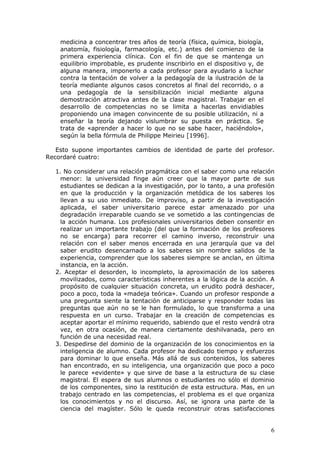 medicina a concentrar tres años de teoría (física, química, biología,
    anatomía, fisiología, farmacología, etc.) antes del comienzo de la
    primera experiencia clínica. Con el fin de que se mantenga un
    equilibrio improbable, es prudente inscribirlo en el dispositivo y, de
    alguna manera, imponerlo a cada profesor para ayudarlo a luchar
    contra la tentación de volver a la pedagogía de la ilustración de la
    teoría mediante algunos casos concretos al final del recorrido, o a
    una pedagogía de la sensibilización inicial mediante alguna
    demostración atractiva antes de la clase magistral. Trabajar en el
    desarrollo de competencias no se limita a hacerlas envidiables
    proponiendo una imagen convincente de su posible utilización, ni a
    enseñar la teoría dejando vislumbrar su puesta en práctica. Se
    trata de «aprender a hacer lo que no se sabe hacer, haciéndolo»,
    según la bella fórmula de Philippe Meirieu [1996].

   Esto supone importantes cambios de identidad de parte del profesor.
Recordaré cuatro:

  1. No considerar una relación pragmática con el saber como una relación
    menor: la universidad finge aún creer que la mayor parte de sus
    estudiantes se dedican a la investigación, por lo tanto, a una profesión
    en que la producción y la organización metódica de los saberes los
    llevan a su uso inmediato. De improviso, a partir de la investigación
    aplicada, el saber universitario parece estar amenazado por una
    degradación irreparable cuando se ve sometido a las contingencias de
    la acción humana. Los profesionales universitarios deben consentir en
    realizar un importante trabajo (del que la formación de los profesores
    no se encarga) para recorrer el camino inverso, reconstruir una
    relación con el saber menos encerrada en una jerarquía que va del
    saber erudito desencarnado a los saberes sin nombre salidos de la
    experiencia, comprender que los saberes siempre se anclan, en última
    instancia, en la acción.
  2. Aceptar el desorden, lo incompleto, la aproximación de los saberes
    movilizados, como características inherentes a la lógica de la acción. A
    propósito de cualquier situación concreta, un erudito podrá deshacer,
    poco a poco, toda la «madeja teórica». Cuando un profesor responde a
    una pregunta siente la tentación de anticiparse y responder todas las
    preguntas que aún no se le han formulado, lo que transforma a una
    respuesta en un curso. Trabajar en la creación de competencias es
    aceptar aportar el mínimo requerido, sabiendo que el resto vendrá otra
    vez, en otra ocasión, de manera ciertamente deshilvanada, pero en
    función de una necesidad real.
  3. Despedirse del dominio de la organización de los conocimientos en la
    inteligencia de alumno. Cada profesor ha dedicado tiempo y esfuerzos
    para dominar lo que enseña. Más allá de sus contenidos, los saberes
    han encontrado, en su inteligencia, una organización que poco a poco
    le parece «evidente» y que sirve de base a la estructura de su clase
    magistral. El espera de sus alumnos o estudiantes no sólo el dominio
    de los componentes, sino la restitución de esta estructura. Mas, en un
    trabajo centrado en las competencias, el problema es el que organiza
    los conocimientos y no el discurso. Así, se ignora una parte de la
    ciencia del magíster. Sólo le queda reconstruir otras satisfacciones


                                                                             6
 