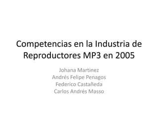 Competencias en la Industria de Reproductores MP3 en 2005 JohanaMartinez Andrés Felipe Penagos Federico Castañeda Carlos Andrés Masso 