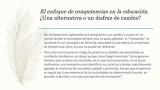 El enfoque de competencias en la educación.
¿Una alternativa o un disfraz de cambio?
– Sin embargo esto a generado una compulsión a un cambio y es que en un
mundo donde la tecnología siempre esta un paso adelante, la “innovación” se
convierte en un concepto con fecha de caducidad la cual expira en un periodo
de tiempo muy corto, la cosa no puede ser diferente.
– Pero esto mismo pone en riesgo las practicas y modelos de aprendizaje se
combierte tambien en un abuso ya que como Ángel menciona “no se generan
tiempos para analizar los resultados de lo que se ha propuesto, no se busca
sedimentar una innovación para identificar sus aciertos y límites, sencillamente
agotado el momento de una política global o particular, tiempo que en general
se regula por la permanencia de las autoridades en determinada función, se
procede a decretar una nueva perspectiva de innovación.”
 