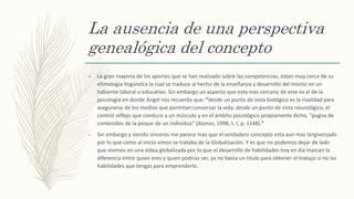La ausencia de una perspectiva
genealógica del concepto
– La gran mayoria de los aportes que se han realizado sobre las competencias, estan muy cerca de su
etimologia lingüística la cual se traduce al hecho de la enseñanza y desarrollo del mismo en un
habiente laboral o educativo. Sin embargo un aspecto que esta mas cercano de este es el de la
psicologia en donde Ángel nos recuerda que: “desde un punto de vista biológico es la rivalidad para
asegurarse de los medios que permitan conservar la vida; desde un punto de vista neurológico, el
control reflejo que conduce a un músculo y en el ámbito psicológico propiamente dicho, "pugna de
contenidos de la psique de un individuo" (Alonso, 1998, t. I, p. 1148).”
– Sin embargo y siendo sinceros me parece mas que el verdadero concepto esta aun mas tergiversado
por lo que como al inicio vimos se trataba de la Globalización. Y es que no podemos dejar de lado
que vivimos en una aldea globalizada por lo que el desarrollo de habilidades hoy en dia marcan la
diferencia entre quien eres y quien podrias ser, ya no basta un titulo para obtener el trabajo si no las
habilidades que tengas para emprenderlo.
 