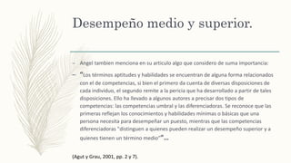 Desempeño medio y superior.
– Angel tambien menciona en su articulo algo que considero de suma importancia:
– “Los términos aptitudes y habilidades se encuentran de alguna forma relacionados
con el de competencias, si bien el primero da cuenta de diversas disposiciones de
cada individuo, el segundo remite a la pericia que ha desarrollado a partir de tales
disposiciones. Ello ha llevado a algunos autores a precisar dos tipos de
competencias: las competencias umbral y las diferenciadoras. Se reconoce que las
primeras reflejan los conocimientos y habilidades mínimas o básicas que una
persona necesita para desempeñar un puesto, mientras que las competencias
diferenciadoras "distinguen a quienes pueden realizar un desempeño superior y a
quienes tienen un término medio””…
(Agut y Grau, 2001, pp. 2 y 7).
 