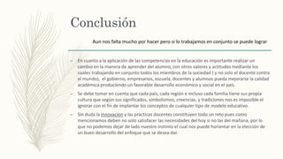 Conclusión
– En cuanto a la aplicación de las competencias en la educación es importante realizar un
cambio en la manera de aprender del alumno, con otros valores y actitudes mediante los
cuales trabajando en conjunto todos los miembros de la sociedad ( y no solo el docente contra
el mundo), el gobierno, empresarios, escuela, docentes y alumnos pueda mejorarse la calidad
académica produciendo un favorable desarrollo económico y social en el país.
– Se debe tomar en cuenta que cada país, cada región e incluso cada familia tiene sus propia
cultura que según sus significados, simbolismos, creencias, y tradiciones nos es imposible el
ignorar con el fin de implantar los conceptos de cualquier tipo de modelo educativo.
– Sin duda la innovacion y las practicas docentes constituyen todo un reto pues como
mencionamos deben no solo satisfacer las necesidades del hoy si no las del mañana, por lo
que no podemos dejar de lado nuestro instinto el cual nos puede horientar en la elección de
un buen desarrollo del enfoque que se desea dar.
Aun nos falta mucho por hacer pero si lo trabajamos en conjunto se puede lograr
 