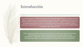 Introducción
Las competencias en el ámbito educativo fueron impulsadas globalmente por el Banco Mundial
(BM) y respaldadas por el Fondo Monetario Internacional (FMI), la Organización Mundial del
Comercio (OGC) y el Acuerdo General de Aranceles y Comercio (GATT). En América Latina, sus
principales apoyos giran en torno a la Asociación Latinoamericana de Integración (LADI), la
Asociación Latinoamericana de Libre Comercio (LAN), el Mercado Común de Sur (MERCOSUR) y
el Tratado de Libre Comercio (TLC).
Todos, organismos políticos financieros al servicio de la oligarquía banquera trasnacional,
responsable toral de implantar de forma general, el modelo educativo por
competencias, establecido a través del financiamiento condicionando a los gobiernos
necesitados de crédito y en correspondencia a sus específicos interés empresariales.
 
