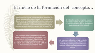 El inicio de la formación del concepto…
Desde los años 70’s se ha reconocido la necesidad de
hablar sobre una formación basada en competencias,
donde ya no se visualizaba una formación masiva, sino
más bien individualizada, orientada a metas, con un
proceso orientado a conocimientos específicos y en
donde el alumno sepa con claridad que se espera de él.
El indicador que las empresas poseían
en las décadas del 70, para seleccionar
su personal eran los test de inteligencia
y exámenes de conocimiento.
Este supuesto se basaba en la premisa de
que las personas con mayor coeficiente
intelectual y con mejores notas tenían
mayores probabilidades de tener éxito
laboral.
Sin embargo, investigaciones realizadas en
Harvard demostrando que la correlación entre
el coeficiente intelectual y el éxito no era tal,
sino que existían otros factores que los
asociaban, como atributos personales, aptitudes
y motivaciones (Mc Clelland. 1996).
 