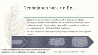 Trabajando para un fin…
– Desde la implementación del modelo educativo de las Universidades
Tecnológicas, este se ha caracterizado por ser innovador, dinámico y con un
enfoque de atender de manera efectiva y real las demandas de los diversos
sectores productivos y de la sociedad en su conjunto
– Para ello, se iniciaron diversos trabajos que se pueden resumir de la siguiente
manera:
En el año 2005, se inician con
los trabajos para desarrollar la
metodología de diseño por
competencias de la CGUT.
Para el año 2006 se inicia el diseño de
programas educativos por
competencias, se identifican las
competencias genéricas del SUT y se
incluye el Programa de Tutorías.
En el 2007, se cuenta con un modelo
educativo de las UUTT para trabajar con un
enfoque de “Familia de Carreras”, se
integra dentro de los programas lo que se
conoce como “Programa Emprendedor” y
se logra la integración de 11 Familias de
Carreras y 6 Programas Independientes
para el SUT.
En el 2008 se trabaja en el proceso de
implantación en las UUTT, y a la par, se
trabaja en el desarrollo de un proceso de
evaluación y en la capacitación docente,
para posteriormente generar los Manuales
de trabajo, la adecuación de los procesos
de Enseñanza – Aprendizaje – Evaluación,
seguimiento a la implementación y la
gestión de las familias de carrera a través
de Cuerpos Académicos.
Plan Sectorial Educación 2007 – 2012.
“El profesor enseña mientras aprende, orienta mientras colabora, desarrolla mientras
investiga, lidera mientras participa, utiliza aptitudes críticas mientras las expande
constantemente, crea futuro mientras actúa en el presente”. - Carneiro 2006
 