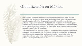 Globalización en México.
– Por otro lado, la tendencia globalizadora es interesante y podría tener muchos
beneficios si se tomara en cuenta todas las formas en que participan las distintas
sociedades para reducir las desigualdades espaciales, sociales, económicas,
políticas, porque como menciona Held (1997:276- 277) en la interconexión global
donde se incluya a toda la población del planeta pero sin perder la soberanía de los
estados a pesar de que se construya un marco legal general, es necesario tomar en
cuenta la especificidad de cada lugar.
– Actualmente existe un “choque” ya que se pueden encontrar aspectos tradicionales,
modernos, que interactuan con lo que exige esta aldea global lo que provoca una
necesidad economica y politica, poniendo en tensión a la sociedad quien se
encuentra ante una lucha voraz entre la exclusión cultural, economica, social,
politica y las exigencias del mundo real.
 