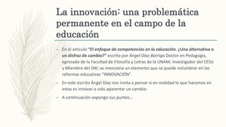 La innovación: una problemática
permanente en el campo de la
educación
– En el articulo “El enfoque de competencias en la educación. ¿Una alternativa o
un disfraz de cambio?” escrito por Ángel Díaz Barriga Doctor en Pedagogía,
egresado de la Facultad de Filosofía y Letras de la UNAM, Investigador del CESU
y Miembro del SNI; se menciona un elemento que se puede vislumbrar en las
reformas educativas “INNOVACIÓN”.
– En este escrito Ángel Díaz nos invita a pensar si en realidad lo que hacemos en
estas es innovar o solo aparentar un cambio.
– A continuación expongo sus puntos…
 