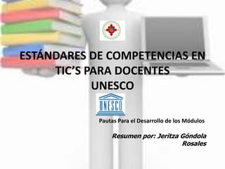 ESTÁNDARES DE COMPETENCIAS EN
     TIC’S PARA DOCENTES
            UNESCO

            Pautas Para el Desarrollo de los Módulos

                Resumen por: Jeritza Góndola
                                     Rosales
 