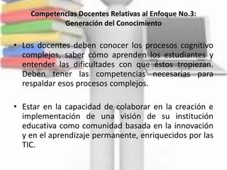 Competencias Docentes Relativas al Enfoque No.3:
            Generación del Conocimiento

• Los docentes deben conocer los procesos cognitivo
  complejos, saber cómo aprenden los estudiantes y
  entender las dificultades con que éstos tropiezan.
  Deben tener las competencias necesarias para
  respaldar esos procesos complejos.

• Estar en la capacidad de colaborar en la creación e
  implementación de una visión de su institución
  educativa como comunidad basada en la innovación
  y en el aprendizaje permanente, enriquecidos por las
  TIC.
 