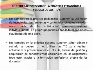 CONCIDERACIONES SOBRE LA PRÁCTICA PEDAGÓGICA
                Y EL USO DE LAS TIC’S

• Los cambios en la práctica pedagógica suponen la utilización
  de tecnologías, herramientas y contenidos digitales variados,
  como parte de las actividades que se realizan,
  individualmente, en grupos pequeños o con la totalidad de los
  estudiantes de una clase.

• Los cambios en la práctica docente suponen saber dónde y
  cuándo se deben, o no, utilizar las TIC para realizar:
  actividades y presentaciones en el aula, tareas de gestión y
  adquisición de conocimientos adicionales en las asignaturas;
  todo esto, gracias a la formación profesional propia de los
  docentes.
 