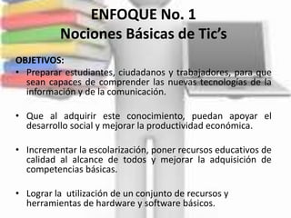 ENFOQUE No. 1
          Nociones Básicas de Tic’s
OBJETIVOS:
• Preparar estudiantes, ciudadanos y trabajadores, para que
  sean capaces de comprender las nuevas tecnologías de la
  información y de la comunicación.

• Que al adquirir este conocimiento, puedan apoyar el
  desarrollo social y mejorar la productividad económica.

• Incrementar la escolarización, poner recursos educativos de
  calidad al alcance de todos y mejorar la adquisición de
  competencias básicas.

• Lograr la utilización de un conjunto de recursos y
  herramientas de hardware y software básicos.
 
