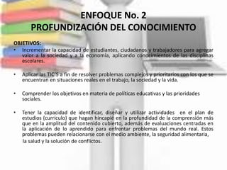ENFOQUE No. 2
       PROFUNDIZACIÓN DEL CONOCIMIENTO
OBJETIVOS:
• Incrementar la capacidad de estudiantes, ciudadanos y trabajadores para agregar
   valor a la sociedad y a la economía, aplicando conocimientos de las disciplinas
   escolares.

•   Aplicar las TIC’S a fin de resolver problemas complejos y prioritarios con los que se
    encuentran en situaciones reales en el trabajo, la sociedad y la vida.

•   Comprender los objetivos en materia de políticas educativas y las prioridades
    sociales.

•   Tener la capacidad de identificar, diseñar y utilizar actividades en el plan de
    estudios (currículo) que hagan hincapié en la profundidad de la comprensión más
    que en la amplitud del contenido cubierto, además de evaluaciones centradas en
    la aplicación de lo aprendido para enfrentar problemas del mundo real. Estos
    problemas pueden relacionarse con el medio ambiente, la seguridad alimentaria,
    la salud y la solución de conflictos.
 
