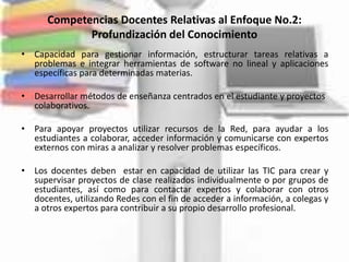 Competencias Docentes Relativas al Enfoque No.2:
             Profundización del Conocimiento
• Capacidad para gestionar información, estructurar tareas relativas a
  problemas e integrar herramientas de software no lineal y aplicaciones
  específicas para determinadas materias.

• Desarrollar métodos de enseñanza centrados en el estudiante y proyectos
  colaborativos.

• Para apoyar proyectos utilizar recursos de la Red, para ayudar a los
  estudiantes a colaborar, acceder información y comunicarse con expertos
  externos con miras a analizar y resolver problemas específicos.

• Los docentes deben estar en capacidad de utilizar las TIC para crear y
  supervisar proyectos de clase realizados individualmente o por grupos de
  estudiantes, así como para contactar expertos y colaborar con otros
  docentes, utilizando Redes con el fin de acceder a información, a colegas y
  a otros expertos para contribuir a su propio desarrollo profesional.
 
