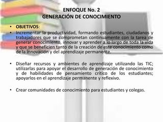 ENFOQUE No. 2
               GENERACIÓN DE CONOCIMIENTO
• OBJETIVOS:
• Incrementar la productividad, formando estudiantes, ciudadanos y
  trabajadores que se comprometan continuamente con la tarea de
  generar conocimiento, innovar y aprender a lo largo de toda la vida
  y que se beneficien tanto de la creación de este conocimiento como
  de la innovación y del aprendizaje permanente.

• Diseñar recursos y ambientes de aprendizaje utilizando las TIC;
  utilizarlas para apoyar el desarrollo de generación de conocimiento
  y de habilidades de pensamiento crítico de los estudiantes;
  apoyarlos en el aprendizaje permanente y reflexivo.

• Crear comunidades de conocimiento para estudiantes y colegas.
 