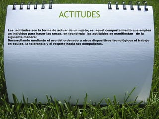 ACTITUDES
Las  actitudes son la forma de actuar de un sujeto, es  aquel comportamiento que emplea
un individuo para hacer las cosas, en tecnologia  las actituides se manifiestan   de la
siguiente manera:
Desarrollando mediante el uso del ordenador y otros dispositivos tecnológicos el trabajo
en equipo, la tolerancia y el respeto hacia sus compañeros.
 