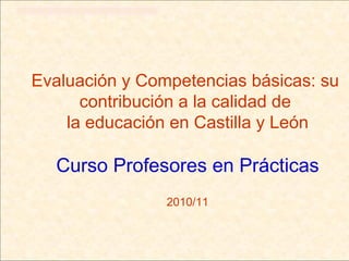 Evaluación y Competencias básicas: su
      contribución a la calidad de
    la educación en Castilla y León

  Curso Profesores en Prácticas
                2010/11
 