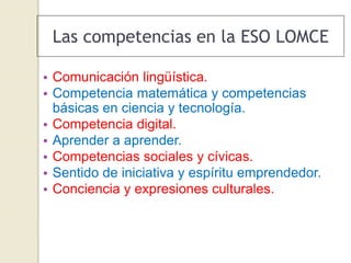 Las competencias en la ESO LOMCE
• Comunicación lingüística.
• Competencia matemática y competencias
básicas en ciencia y tecnología.
• Competencia digital.
• Aprender a aprender.
• Competencias sociales y cívicas.
• Sentido de iniciativa y espíritu emprendedor.
• Conciencia y expresiones culturales.
 