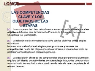 LOMCE
LAS COMPETENCIAS
CLAVE Y LOS
OBJETIVOS DE LAS
ETAPAS
[x] Las competencias clave deberán estar estrechamente vinculadas a los
objetivos definidos para la Educación Primaria, la Educación Secundaria
Obligatoria y el Bachillerato.
[x] La relación de las competencias clave con los objetivos de las etapas
educativas
hace necesario diseñar estrategias para promover y evaluar las
competencias desde las etapas educativas iniciales e intermedias hasta su
posterior consolidación en etapas Superiores.
[x] La adquisición eficaz de las competencias clave por parte del alumnado
requiere del diseño de actividades de aprendizaje integradas que permitan
avanzar hacia los resultados de aprendizaje de más de una competencia al
mismo tiempo.
 