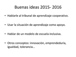 Buenas ideas 2015- 2016
• Hablarle al tribunal de aprendizaje cooperativo.
• Usar la situación de aprendizaje como apoyo.
• Hablar de un modelo de escuela inclusiva.
• Otros conceptos: innovación, emprendeduría,
igualdad, tolerancia…
 