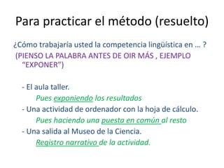 Para practicar el método (resuelto)
¿Cómo trabajaría usted la competencia lingüística en … ?
(PIENSO LA PALABRA ANTES DE OIR MÁS , EJEMPLO
“EXPONER”)
- El aula taller.
Pues exponiendo los resultados
- Una actividad de ordenador con la hoja de cálculo.
Pues haciendo una puesta en común al resto
- Una salida al Museo de la Ciencia.
Registro narrativo de la actividad.
 