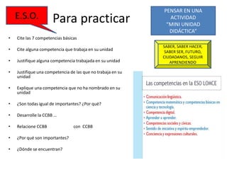 Para practicar
• Cite las 7 competencias básicas
• Cite alguna competencia que trabaja en su unidad
• Justifique alguna competencia trabajada en su unidad
• Justifique una competencia de las que no trabaja en su
unidad
• Explique una competencia que no ha nombrado en su
unidad
• ¿Son todas igual de importantes? ¿Por qué?
• Desarrolle la CCBB …
• Relacione CCBB con CCBB
• ¿Por qué son importantes?
• ¿Dónde se encuentran?
PENSAR EN UNA
ACTIVIDAD
“MINI UNIDAD
DIDÁCTICA”
SABER, SABER HACER,
SABER SER, FUTURO,
CIUDADANOS, SEGUIR
APRENDIENDO
E.S.O.
 
