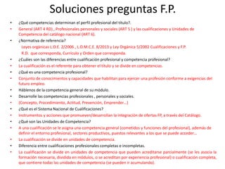 Soluciones preguntas F.P.
• ¿Qué competencias determinan el perfil profesional del título?.
• General (ART 4 RD) , Profesionales personales y sociales (ART 5 ) y las cualificaciones y Unidades de
Competencia del catálogo nacional (ART 6).
• ¿Normativa de referencia?
Leyes orgánicas L.O.E. 2/2006 , L.O.M.C.E. 8/2013 y Ley Orgánica 5/2002 Cualificaciones y F.P.
R.D. que corresponda, Currículo y Orden que corresponda.
• ¿Cuáles son las diferencias entre cualificación profesional y competencia profesional?
• La cualificación es el referente para obtener el título y se divide en competencias.
• ¿Qué es una competencia profesional?
• Conjunto de conocimientos y capacidades que habilitan para ejercer una profesión conforme a exigencias del
futuro empleo.
• Háblenos de la competencia general de su módulo.
• Desarrolle las competencias profesionales , personales y sociales.
• (Concepto, Procedimiento, Actitud, Prevención, Emprender…)
• ¿Qué es el Sistema Nacional de Cualificaciones?
• Instrumentos y acciones que promueven/desarrollan la integración de ofertas FP, a través del Catálogo.
• ¿Qué son las Unidades de Competencia?
• A una cualificación se le asigna una competencia general (cometidos y funciones del profesional), además de
definir el entorno profesional, sectores productivos, puestos relevantes a los que se puede acceder…
• La cualificación se divide en unidades de competencia.
• Diferencia entre cualificaciones profesionales completas e incompletas.
• La cualificación se divide en unidades de competencia que pueden acreditarse parcialmente (se les asocia la
formación necesaria, dividida en módulos, o se acreditan por experiencia profesional) o cualificación completa,
que contiene todas las unidades de competencia (se pueden ir acumulando).
 