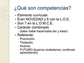¿Qué son competencias?
 Elemento curricular.
 Eran NOVEDAD y 8 con la L.O.E.
 Son 7 en la L.O.M.C.E.
 Carácter combinado
◦ (sabe /sabe hacer/sabe ser y estar)
 Referente:
◦ Promoción.
◦ Titulación.
◦ Avance.
◦ FUTURO (buenos ciudadanos, continuar
aprendiendo)
 