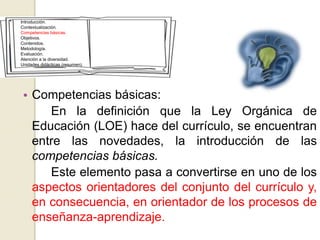 • Competencias básicas:
En la definición que la Ley Orgánica de
Educación (LOE) hace del currículo, se encuentran
entre las novedades, la introducción de las
competencias básicas.
Este elemento pasa a convertirse en uno de los
aspectos orientadores del conjunto del currículo y,
en consecuencia, en orientador de los procesos de
enseñanza-aprendizaje.
Introducción.
Contextualización.
Competencias básicas.
Objetivos.
Contenidos.
Metodología.
Evaluación.
Atención a la diversidad.
Unidades didácticas (resumen).
 