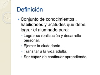 Definición
 Conjunto de conocimientos ,
habilidades y actitudes que debe
lograr el alumnado para:
◦ Lograr su realización y desarrollo
personal.
◦ Ejercer la ciudadanía.
◦ Transitar a la vida adulta.
◦ Ser capaz de continuar aprendiendo.
 