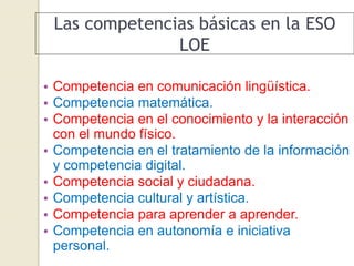 Las competencias básicas en la ESO
LOE
• Competencia en comunicación lingüística.
• Competencia matemática.
• Competencia en el conocimiento y la interacción
con el mundo físico.
• Competencia en el tratamiento de la información
y competencia digital.
• Competencia social y ciudadana.
• Competencia cultural y artística.
• Competencia para aprender a aprender.
• Competencia en autonomía e iniciativa
personal.
 