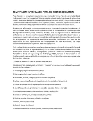 COMPETENCIAS ESPECÍFICAS DEL PERFIL DEL INGENIERO INDUSTRIAL
Para el estudio se consultaron documentos provenientes de: Tuning Project, Accreditation Board
for EngineeringandTechnology (ABET),Consejode Acreditaciónde lasEnseñanzasde laIngeniería
(CACEI),AsociaciónNacional de facultadesyEscuelasde Ingeniería(ANFEI),AsociaciónNacionalde
Universidadese institucionesde EducaciónSuperior(ANUIES),entre otros,apartir de los cualesse
diseñó una herramienta que permite identificar las competencias específicas del recién.
Actualmente,la formación en competencias promueve el acercamiento entre el profesional y el
mercadolaboral.Si estose realizaadecuadamenteel nivel de empleabilidadde losreciénegresados
de Ingeniería Industrial puede aumentar, debido a que las organizaciones se interesan en
profesionales con desempeños laborales satisfactorios. La información obtenida a través de la
investigación,muestralatendencia de incursióndelreciénegresadoal mercadolaboral,losmedios
de reclutamiento, las competencias específicas requeridas comúnmente por parte de los
empleadores, el nivel organizacional más desempeñado, las áreas funcionales, los cargos
predominantes en empresas grandes, medianas y pequeñas.
En la exploracióndocumental,se consultarondocumentosprovenientesde laAsociaciónNacional
de facultadesyEscuelasde Ingeniería(ANFEI),AsociaciónNacional de Universidadese instituciones
de Educación Superior (ANUIES), Tuning Project (European Commission-Socrates Programme),
Accreditation Board for Engineering and Technology (ABET), Consejo de Acreditación de las
Enseñanzasde la Ingeniería(CACEI),entre otros);conel finde identificarlascompetenciaspropias
del Ingeniero Industrial.
COMPETENCIAS ESPECÍFICAS DELINGENIEROINDUSTRIAL
CONOCIMIENTOS,HABILIDADES,ACTITUDESY VALORES“el ingenierotiene habilidad/capacidad/
disposición/actitudpara…”
1. “Investigaryorganizarinformaciónydatos
2. Diseñary conducirexperimentoscientíficos
3. Interpretar,analizar,integraryevaluarinformaciónydatos.
4. Aplicarmatemáticas,física,químicay otrasmateriasasociadasa la ingeniería
5. Aplicartecnologías,técnicasyherramientasmodernasde ingeniería
6. Identificaryentenderproblemasynecesidadesrealesdelcliente omercado
7. Analizarproblemasysistemascomplejos(análisisyabstracción)
8. Pensaren formalógica,conceptual,deductivaycrítica
9. Modelar,simularsistemasyrealidadescomplejas
10. Crear,innovar(creatividad)
11. Decidir(tomardecisiones)
12. Pensarcon enfoque multidisciplinario,interdisciplinario,de sistemas
 