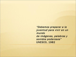 “ Debemos preparar a la juventud para vivir en un mundo de imágenes, palabras y sonidos poderosos” UNESCO, 1982 