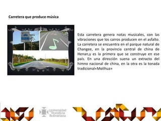 Esta carretera genera notas musicales, con las
vibraciones que los carros producen en el asfalto.
La carretera se encuentra en el parque natural de
Changee, en la provincia central de china de
Henan,y es la primera que se construye en ese
país. En una dirección suena un extracto del
himno nacional de china, en la otra es la tonada
tradicional«Molihua»
Carretera que produce música
 