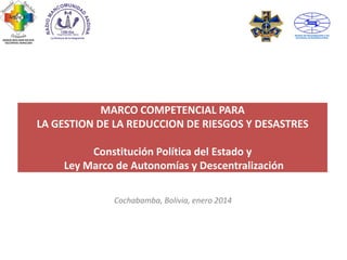 MARCO COMPETENCIAL PARA
LA GESTION DE LA REDUCCION DE RIESGOS Y DESASTRES
Constitución Política del Estado y
Ley Marco de Autonomías y Descentralización
Cochabamba, Bolivia, enero 2014

 